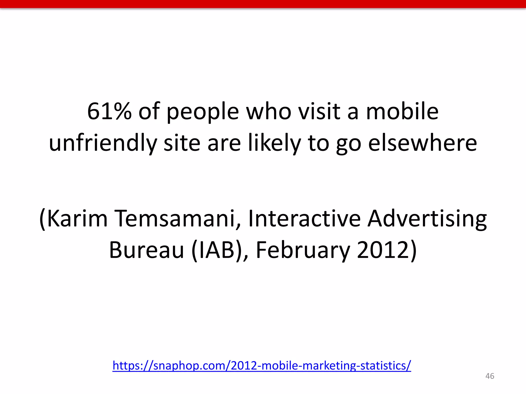 61% of people who visit a mobile
unfriendly site are likely to go elsewhere

(Karim Temsamani, Interactive Advertising
      Bureau (IAB), February 2012)



      https://snaphop.com/2012-mobile-marketing-statistics/
                                                              46
 