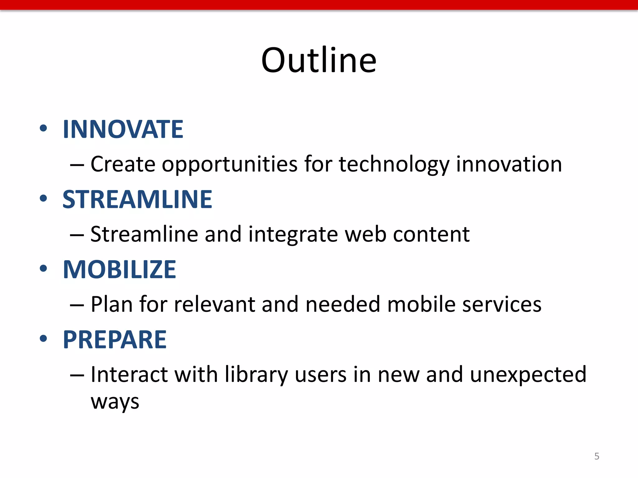 Outline
• INNOVATE
  – Create opportunities for technology innovation
• STREAMLINE
  – Streamline and integrate web content
• MOBILIZE
  – Plan for relevant and needed mobile services
• PREPARE
  – Interact with library users in new and unexpected
    ways

                                                        5
 