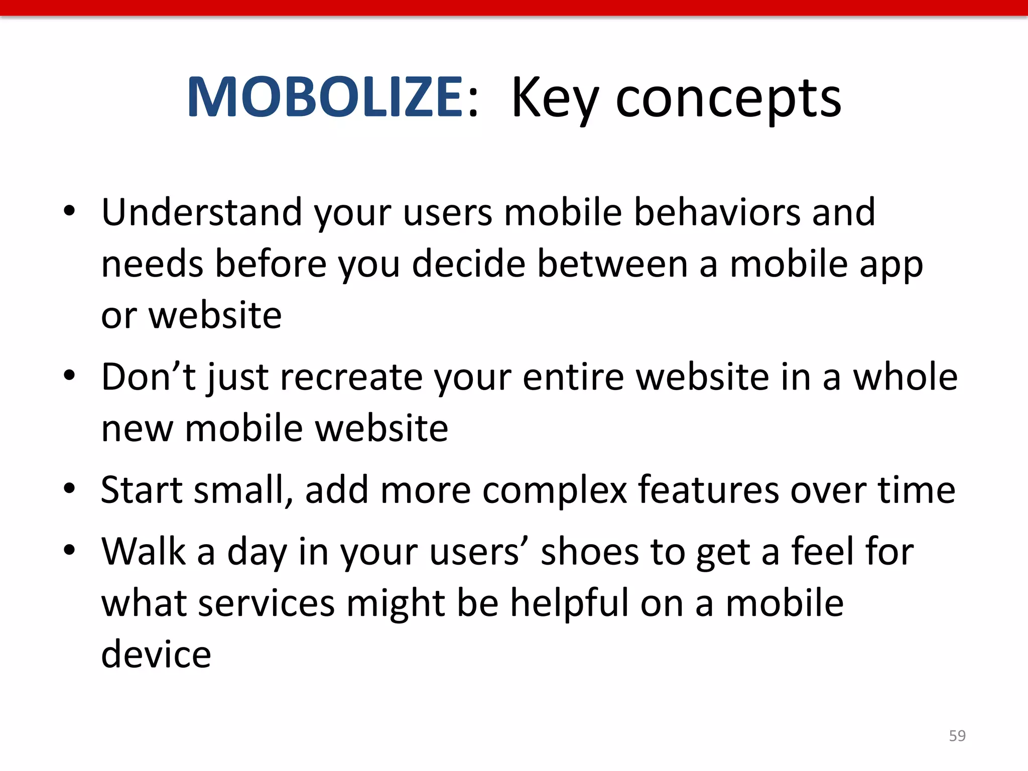 MOBOLIZE: Key concepts
• Understand your users mobile behaviors and
  needs before you decide between a mobile app
  or website
• Don’t just recreate your entire website in a whole
  new mobile website
• Start small, add more complex features over time
• Walk a day in your users’ shoes to get a feel for
  what services might be helpful on a mobile
  device
                                                   59
 