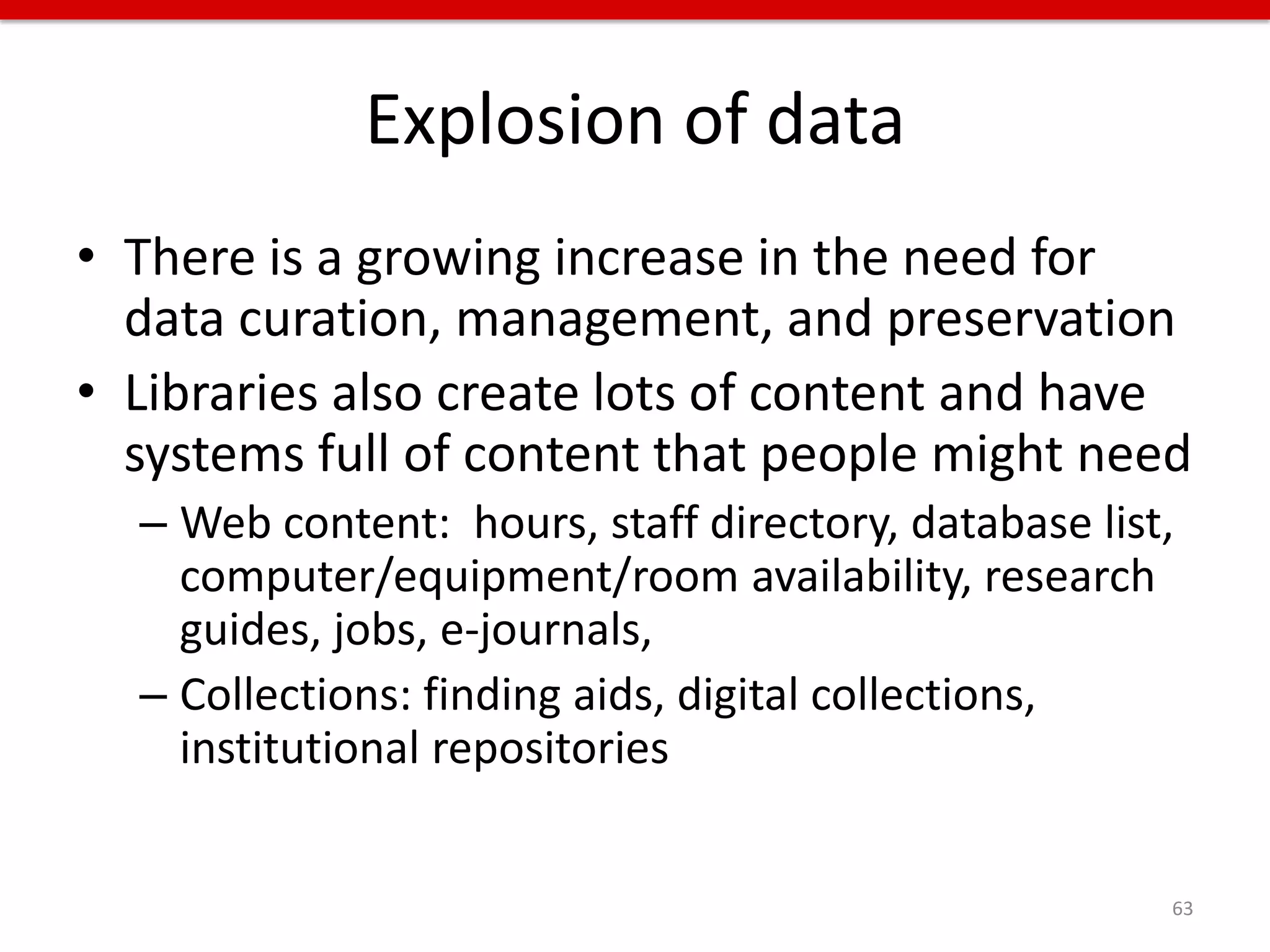 Explosion of data
• There is a growing increase in the need for
  data curation, management, and preservation
• Libraries also create lots of content and have
  systems full of content that people might need
  – Web content: hours, staff directory, database list,
    computer/equipment/room availability, research
    guides, jobs, e-journals,
  – Collections: finding aids, digital collections,
    institutional repositories


                                                      63
 