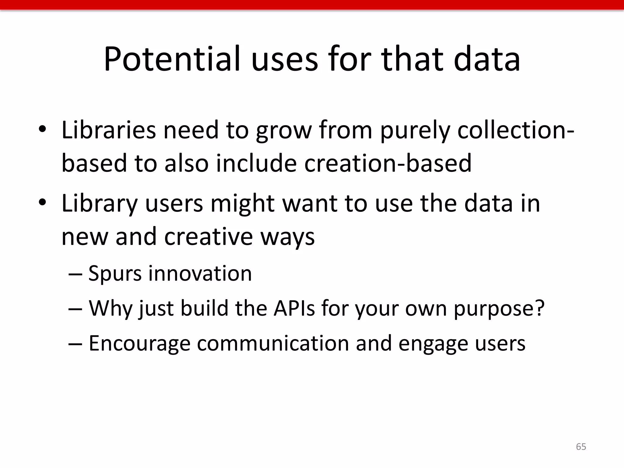 Potential uses for that data
• Libraries need to grow from purely collection-
  based to also include creation-based
• Library users might want to use the data in
  new and creative ways
  – Spurs innovation
  – Why just build the APIs for your own purpose?
  – Encourage communication and engage users



                                                    65
 