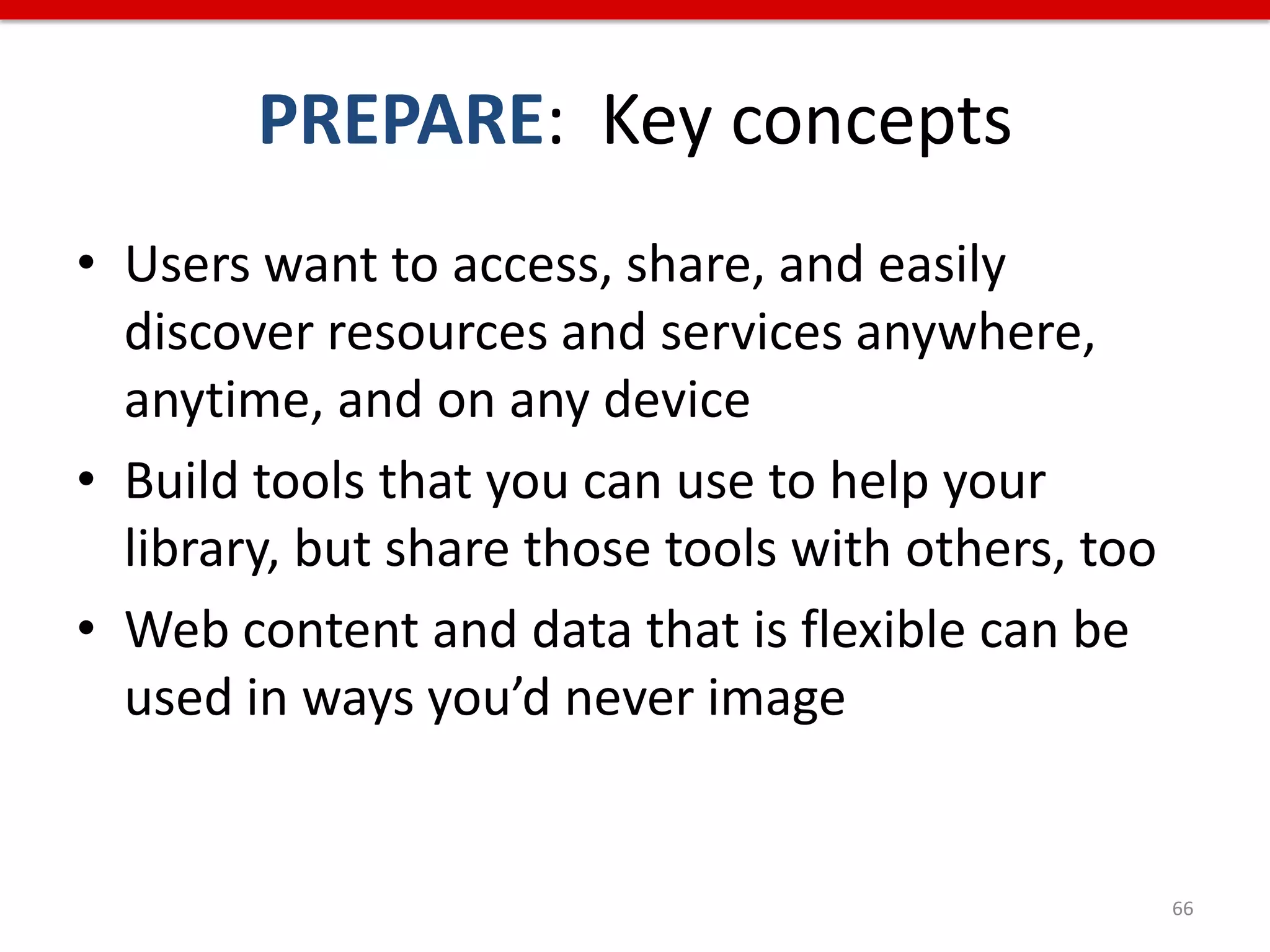 PREPARE: Key concepts
• Users want to access, share, and easily
  discover resources and services anywhere,
  anytime, and on any device
• Build tools that you can use to help your
  library, but share those tools with others, too
• Web content and data that is flexible can be
  used in ways you’d never image


                                                    66
 