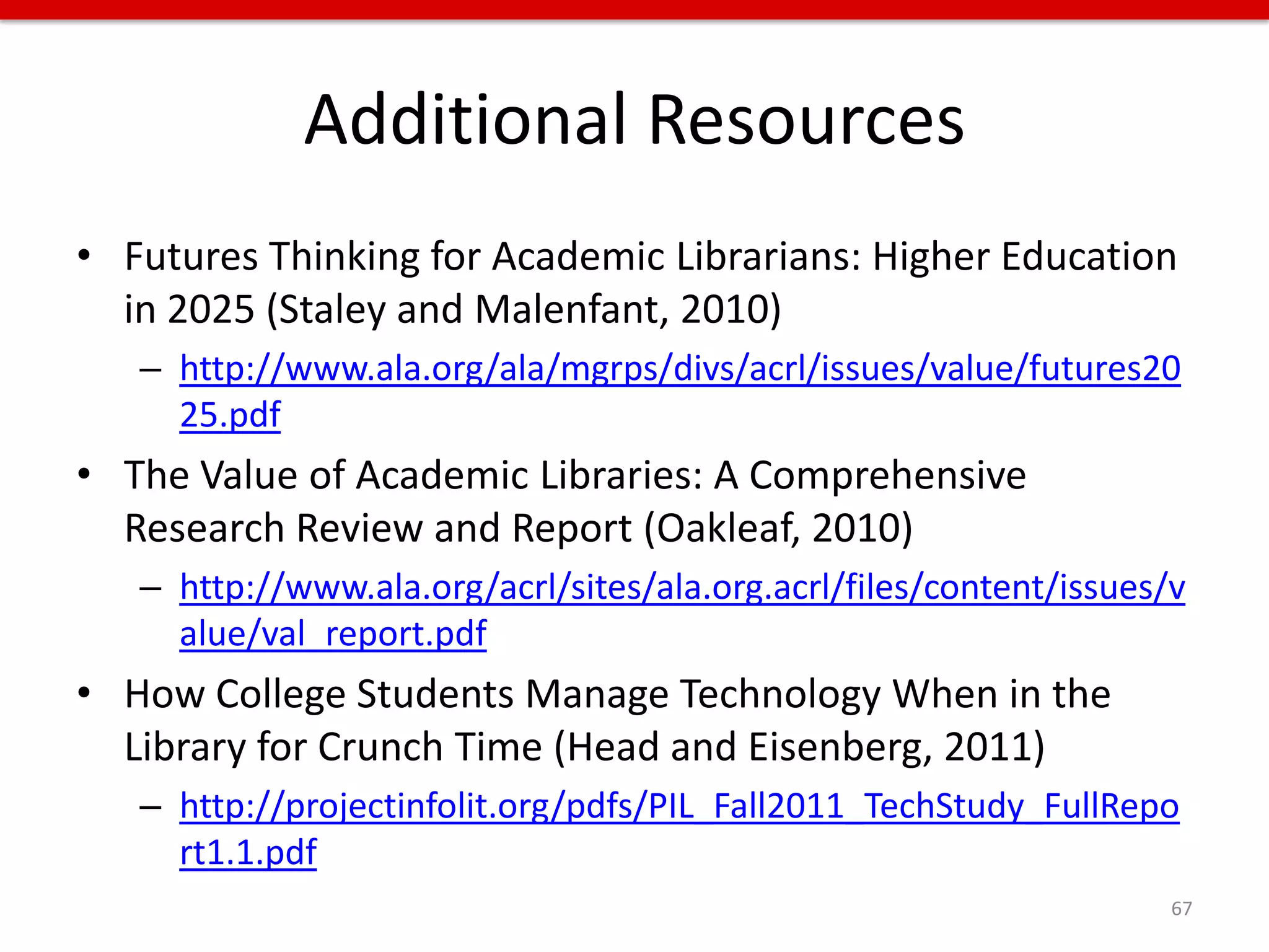 Additional Resources
• Futures Thinking for Academic Librarians: Higher Education
  in 2025 (Staley and Malenfant, 2010)
   – http://www.ala.org/ala/mgrps/divs/acrl/issues/value/futures20
     25.pdf
• The Value of Academic Libraries: A Comprehensive
  Research Review and Report (Oakleaf, 2010)
   – http://www.ala.org/acrl/sites/ala.org.acrl/files/content/issues/v
     alue/val_report.pdf
• How College Students Manage Technology When in the
  Library for Crunch Time (Head and Eisenberg, 2011)
   – http://projectinfolit.org/pdfs/PIL_Fall2011_TechStudy_FullRepo
     rt1.1.pdf
                                                                     67
 