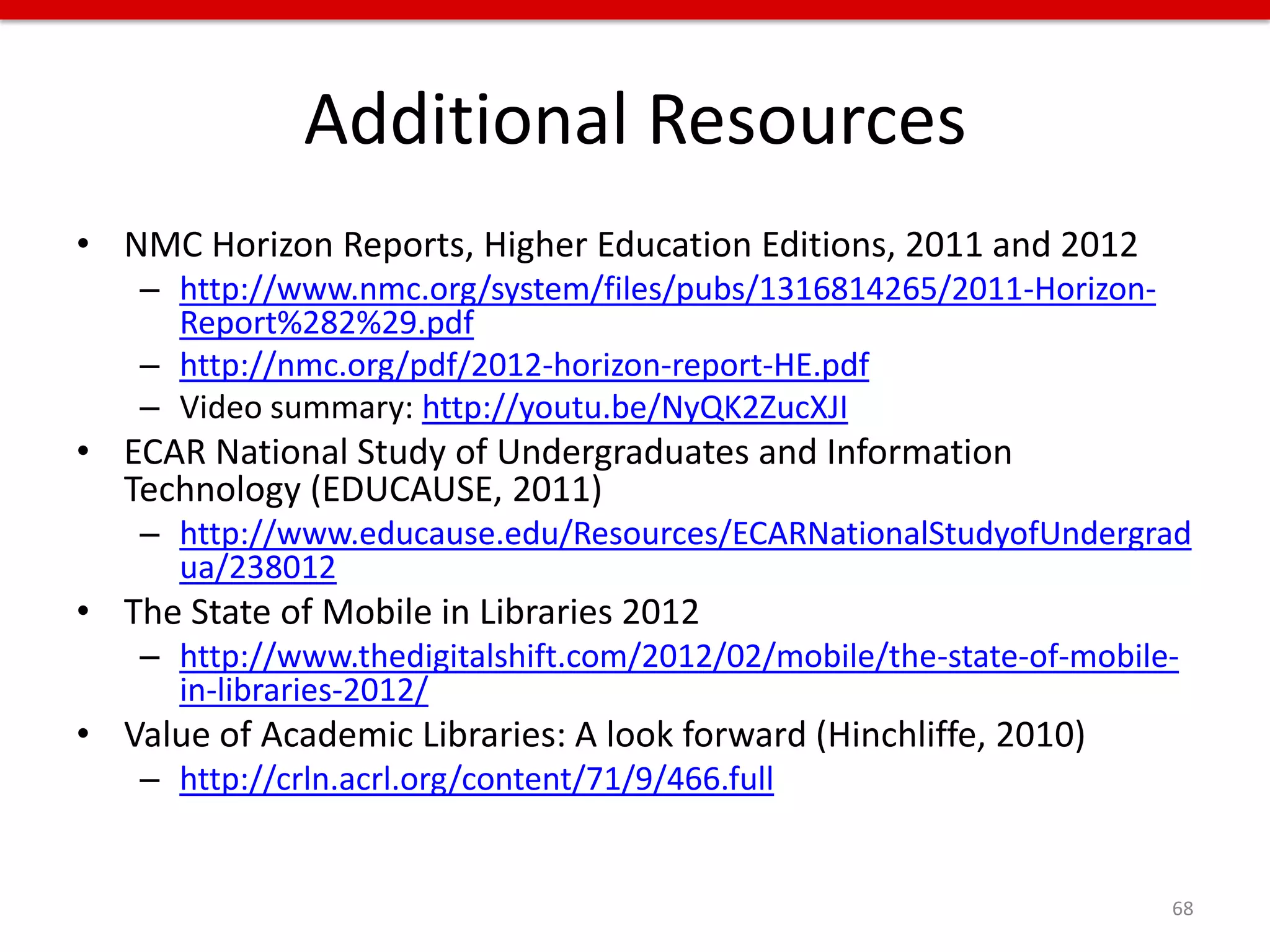 Additional Resources
• NMC Horizon Reports, Higher Education Editions, 2011 and 2012
    – http://www.nmc.org/system/files/pubs/1316814265/2011-Horizon-
      Report%282%29.pdf
    – http://nmc.org/pdf/2012-horizon-report-HE.pdf
    – Video summary: http://youtu.be/NyQK2ZucXJI
• ECAR National Study of Undergraduates and Information
  Technology (EDUCAUSE, 2011)
    – http://www.educause.edu/Resources/ECARNationalStudyofUndergrad
      ua/238012
• The State of Mobile in Libraries 2012
    – http://www.thedigitalshift.com/2012/02/mobile/the-state-of-mobile-
      in-libraries-2012/
• Value of Academic Libraries: A look forward (Hinchliffe, 2010)
    – http://crln.acrl.org/content/71/9/466.full


                                                                       68
 