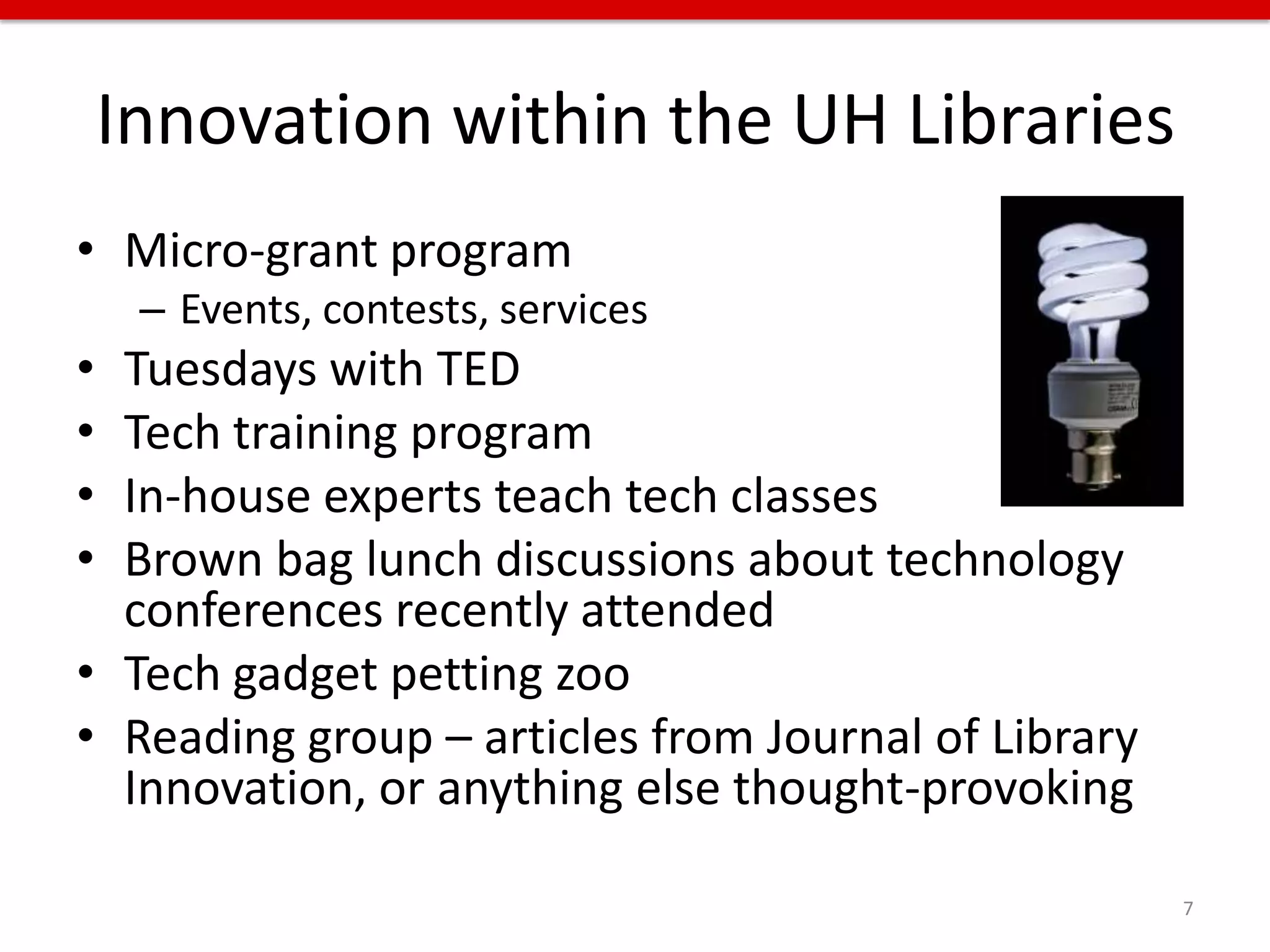 Innovation within the UH Libraries
• Micro-grant program
     – Events, contests, services
• Tuesdays with TED
• Tech training program
• In-house experts teach tech classes
• Brown bag lunch discussions about technology
  conferences recently attended
• Tech gadget petting zoo
• Reading group – articles from Journal of Library
  Innovation, or anything else thought-provoking

                                                     7
 
