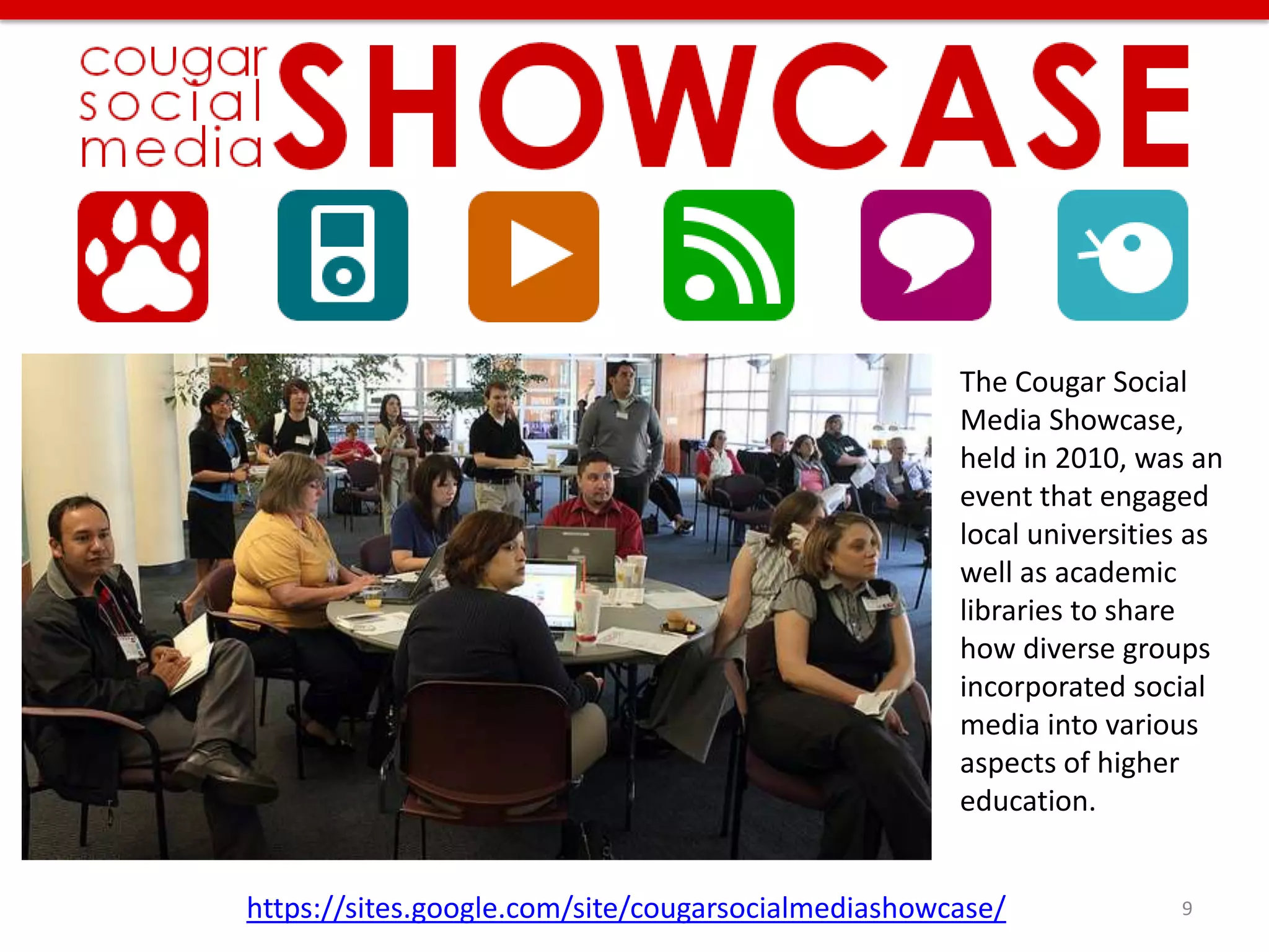 The Cougar Social
                                                    Media Showcase,
                                                    held in 2010, was an
                                                    event that engaged
                                                    local universities as
                                                    well as academic
                                                    libraries to share
                                                    how diverse groups
                                                    incorporated social
                                                    media into various
                                                    aspects of higher
                                                    education.


https://sites.google.com/site/cougarsocialmediashowcase/             9
 