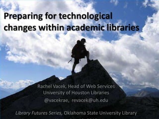 Preparing for technological
changes within academic libraries




            Rachel Vacek, Head of Web Services
              University of Houston Libraries
               @vacekrae, revacek@uh.edu

  Library Futures Series, Oklahoma State University Library
 