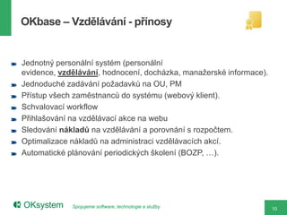 OKbase – Vzdělávání - přínosy


Jednotný personální systém (personální
evidence, vzdělávání, hodnocení, docházka, manažerské informace).
Jednoduché zadávání požadavků na OU, PM
Přístup všech zaměstnanců do systému (webový klient).
Schvalovací workflow
Přihlašování na vzdělávací akce na webu
Sledování nákladů na vzdělávání a porovnání s rozpočtem.
Optimalizace nákladů na administraci vzdělávacích akcí.
Automatické plánování periodických školení (BOZP, …).




             Spojujeme software, technologie a služby               10
 