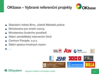 OKbase – Vybrané referenční projekty



Statutární město Brno, včetně Městské policie
Ministerstvo pro místní rozvoj
Ministerstvo životního prostředí
Státní zemědělský intervenční fond
Centrum Paraple, o.p.s.
Státní správa hmotných rezerv
…




             Spojujeme software, technologie a služby   11
 