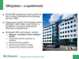 OKsystem – o společnosti

Česká SW společnost, která působí na
trhu v oboru informačních technologií
od roku 1990.
Integrovaný systém řízení podle norem
ISO 9001, ISO 14001 a ISO 27001 a
osvědčení o ochraně utajovaných
informací a bezpečnosti
Dodavatel SW, technologií i služeb:
   OKbase - komplexní řízení lidských
   zdrojů
   Vývoj informačních systémů na
   zakázku
   Vývoj mobilních aplikací
   Autorizovaná školení a testy
   Outsourcing, Hosting a SaaS




               Spojujeme software, technologie a služby   2
 