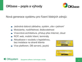 OKbase – popis a výhody


Nová generace systému pro řízení lidských zdrojů:


      Jednotná datová základna, systém „vše v jednom“
      Modularita, rozšiřitelnost, škálovatelnost
      Vícevrstvá architektura, přístup přes Internet, cloud
      RCP, web, mobilní klient, terminály
      Aktualizace v souladu s legislativou,
      bez instalace na straně klienta
      Více platforem, DB serverů, jazyků




            Spojujeme software, technologie a služby          3
 