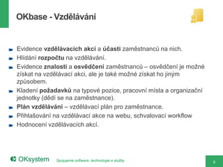 OKbase - Vzdělávání


Evidence vzdělávacích akcí a účasti zaměstnanců na nich.
Hlídání rozpočtu na vzdělávání.
Evidence znalostí a osvědčení zaměstnanců – osvědčení je možné
získat na vzdělávací akci, ale je také možné získat ho jiným
způsobem.
Kladení požadavků na typové pozice, pracovní místa a organizační
jednotky (dědí se na zaměstnance).
Plán vzdělávání – vzdělávací plán pro zaměstnance.
Přihlašování na vzdělávací akce na webu, schvalovací workflow
Hodnocení vzdělávacích akcí.




             Spojujeme software, technologie a služby              8
 
