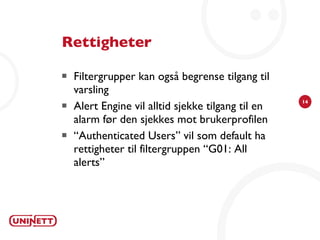 Rettigheter Filtergrupper kan også begrense tilgang til varsling Alert Engine vil alltid sjekke tilgang til en alarm før den sjekkes mot brukerprofilen “ Authenticated Users” vil som default ha rettigheter til filtergruppen “G01: All alerts” 