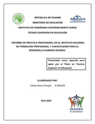 REPÚBLICA DE PANAMÁ
MINISTERIO DE EDUCACIÓN
INSTITUTO DE ENSEÑANZA SUPERIOR MONTE HOREB
TÉCNICO SUPERIOR EN EDUCACIÓN
“INFORME DE PRÁCTICA PROFESIONAL EN EL INSTITUTO NACIONAL
DE FORMACIÓN PROFESIONAL Y CAPACITACIÓN PARA EL
DESARROLLO HUMANO (INADEH)”
ELABORADO POR:
Carlos César Campos 8-388-223
Abril 2022
Presentado como requisito para
optar por el Título en Técnico
Superior en Educación
 