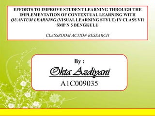 EFFORTS TO IMPROVE STUDENT LEARNING THROUGH THE
   IMPLEMENTATION OF CONTEXTUAL LEARNING WITH
QUANTUM LEARNING (VISUAL LEARNING STYLE) IN CLASS VII
                 SMP N 5 BENGKULU

             CLASSROOM ACTION RESEARCH




                         By :
               Okta Azdiyani
                   A1C009035
 