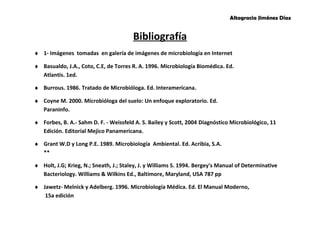 Altagracia Jiménez Díaz 
Bibliografía 
¨ 1- Imágenes tomadas en galería de imágenes de microbiología en Internet 
¨ Basualdo, J.A., Coto, C.E, de Torres R. A. 1996. Microbiología Biomédica. Ed. 
Atlantis. 1ed. 
¨ Burrous. 1986. Tratado de Microbióloga. Ed. Interamericana. 
¨ Coyne M. 2000. Microbióloga del suelo: Un enfoque exploratorio. Ed. 
Paraninfo. 
¨ Forbes, B. A.- Sahm D. F. - Weissfeld A. S. Bailey y Scott, 2004 Diagnóstico Microbiológico, 11 
Edición. Editorial Mejico Panamericana. 
¨ Grant W.D y Long P.E. 1989. Microbiología Ambiental. Ed. Acribia, S.A. 
** 
¨ Holt, J.G; Krieg, N.; Sneath, J.; Staley, J. y Williams S. 1994. Bergey's Manual of Determinative 
Bacteriology. Williams & Wilkins Ed., Baltimore, Maryland, USA 787 pp 
¨ Jawetz- Melnick y Adelberg. 1996. Microbiología Médica. Ed. El Manual Moderno, 
15a edición 
 