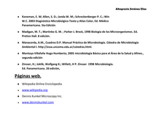 Altagracia Jiménez Díaz 
¨ Koneman, E. W; Allen, S. D.; Janda W. M.; Schreckenberger P. C.; Win 
W.C. 2003 Diagnóstico Microbiolgico-Texto y Atlas Color, Ed. Médico 
Panamericana. 5ta Edición 
¨ Madigan, M. T.; Martinko G. M. ; Parker J. Brock, 1998 Biología de los Microorganismos. Ed. 
Pretice Hall. 8 edición. 
¨ Manacorda, A.M., Cuadros D.P. Manual Práctico de Microbiología. Cátedra de Microbiología 
Ambiental I. http://essa.uncoma.edu.ar/catedras.html. 
¨ Montoya Villafañe Hugo Humberto, 2005 microbiología Básica para el Área de la Salud y Afines., 
segunda edición 
¨ Zinsser, H.; Joklik, Wolfgang K.; Willett, H P. Zinsser 1998 Microbiología. 
Ed. Panamericana. 20 edición, 
Páginas web. 
¨ Wikipedia Online Enciclopedia 
¨ www.wikipedia.org 
¨ Dennis Kunkel Microscopy Inc. 
¨ www.dennis kunkel .com 
