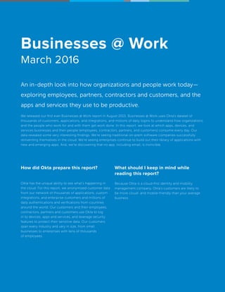 How did Okta prepare this report?
Okta has the unique ability to see what’s happening in
the cloud. For this report, we anonymized customer data
from our network of thousands of applications, custom
integrations, and enterprise customers and millions of
daily authentications and verifications from countries
around the world. Our customers and their employees,
contractors, partners and customers use Okta to log
in to devices, apps and services, and leverage security
features to protect their sensitive data. Our customers
span every industry and vary in size, from small
businesses to enterprises with tens of thousands
of employees.
What should I keep in mind while
reading this report?
Because Okta is a cloud-first identity and mobility
management company, Okta’s customers are likely to
be more cloud- and mobile-friendly than your average
business.
Businesses @ Work
March 2016
An in-depth look into how organizations and people work today—
exploring employees, partners, contractors and customers, and the
apps and services they use to be productive.
We released our first ever Businesses @ Work report in August 2015. Businesses @ Work uses Okta’s dataset of
thousands of customers, applications, and integrations, and millions of daily logins to understand how organizations
and the people who work for and with them get work done. In this report, we look at which apps, devices, and
services businesses and their people (employees, contractors, partners, and customers) consume every day. Our
data revealed some very interesting findings. We’re seeing traditional on-prem software companies successfully
reinventing themselves in the cloud. We’re seeing enterprises continue to build out their library of applications with
new and emerging apps. And, we’re discovering that no app, including email, is invincible.
 