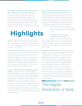 The strangest of bedfellows: Office 365 and Google
Apps complement each other in the enterprise.
We’ve discovered that a surprising number of Okta
customers across all industries are inviting both
cloud giants—Office 365 and Google Apps—into
their businesses. Our survey data showed that over
forty percent of companies using both Google Apps
and Office 365 do so because different departments
prefer different applications, presumably for online
collaboration. Thirty percent of overlapping customers
use Office 365 for licensing desktop products (Excel,
Word and PowerPoint) only and use Google Apps for
day-to-day email and collaboration. As one respondent
put it, “The easiest way for us to license Office and keep
it updated is via Office 365.”
Slack is killing it, but it isn’t killing email—yet. Slack was
the fastest growing cloud app amongst Okta customers
in the second half of 2015, with a 77 percent increase
in adoption. Slack CEO, Stewart Butterfield, claims
that, “the whole spectrum of communication within a
company can happen inside Slack”, leading many to
wonder if it will eventually replace email. While email
remains the most widely assigned app today, Slack is
picking up speed...and fast. Slack is one of the most
widely assigned apps in our network today.
You get an app! And you get an app! Everybody gets
an app! As the digital revolution goes mainstream,
every type of worker—not just the knowledge worker—is
using cloud apps. While email has been the gateway to
the cloud for many enterprises, Okta’s data shows that
cloud apps are now taking on a wider range of more
specialized roles for these companies. Developers,
creative pros, engineers and HR teams are using niche
cloud apps to meet their distinct needs and make them
more productive and successful at work. Not only are
companies using off-the-shelf “public cloud” services,
as mainstream adoption of the cloud continues, custom
apps that fill even more specialized needs are growing in
our network as well.
After years of attempted transformation, old school
software vendors are successfully kicking it in the
cloud. The popularity of cloud apps has not been lost
on traditional software leaders like Adobe, Microsoft,
Oracle and SAP. In fact, Microsoft Office 365 extended
its lead as most popular cloud app this year. Whether
through internal development or via acquisition, these
companies are re-inventing themselves in the cloud.
Cloud application adoption within the Okta network
from Adobe (Creative Cloud), SAP (Concur and
SuccessFactors) and Microsoft (Office 365)
grew 144, 133 and 116 percent respectively
in 2015.
Enterprises are increasing their
investment in security. With major
breaches making headlines on a weekly
basis, companies are continuing to increase their use
of multi-factor authentication to secure their sensitive
business information. Nearly one-third (30 percent) of
companies are using multi-factor authentication in at
least one app.
The digital revolution is here. For the first time, external
identities have surpassed internal identities within Okta.
According to IDG, 76 percent of IT decision makers
say digital business initiatives to serve customers and
partners are “very important” or “critical” in the next
12 months. And we’ve only scratched the surface. A
recent report from McKinsey Global Institute says the
US is operating at 18 percent of its digital potential. If
the US fully realized the potential of digitization, this
market could be worth $2 trillion dollars! While our
data shows 80 percent of enterprises are building
custom applications on their platforms, the average
customer or partner is accessing five total applications
via Okta. And, at least one off-the-shelf cloud app (Box,
Jive, Salesforce, etc.) is being used by 83 percent of
customers and partners today. The market opportunity
here is tremendous.
Highlights
The digital
revolution is here.
Businesses @ Work Report—March 2016 /// 3
 