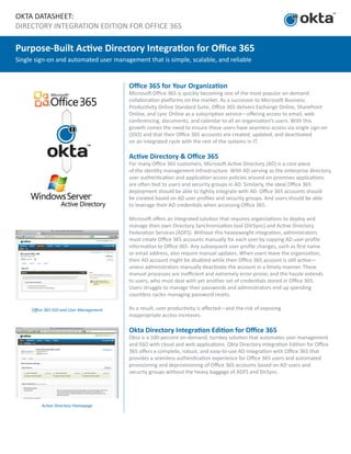 OKTA DATASHEET:
DIRECTORY INTEGRATION EDITION FOR OFFICE 365
Purpose-Built Active Directory Integration for Office 365
Single sign-on and automated user management that is simple, scalable, and reliable
Office 365 SSO and User Management
Active Directory Homepage
Office 365 for Your Organization
Microsoft Office 365 is quickly becoming one of the most popular on-demand
collaboration platforms on the market. As a successor to Microsoft Business
Productivity Online Standard Suite, Office 365 delivers Exchange Online, SharePoint
Online, and Lync Online as a subscription service—offering access to email, web
conferencing, documents, and calendar to all an organization’s users. With this
growth comes the need to ensure these users have seamless access via single sign-on
(SSO) and that their Office 365 accounts are created, updated, and deactivated
on an integrated cycle with the rest of the systems in IT.
Active Directory & Office 365
For many Office 365 customers, Microsoft Active Directory (AD) is a core piece
of the identity management infrastructure. With AD serving as the enterprise directory,
user authentication and application access policies around on-premises applications
are often tied to users and security groups in AD. Similarly, the ideal Office 365
deployment should be able to tightly integrate with AD. Office 365 accounts should
be created based on AD user profiles and security groups. And users should be able
to leverage their AD credentials when accessing Office 365.
Microsoft offers an integrated solution that requires organizations to deploy and
manage their own Directory Synchronization tool (DirSync) and Active Directory
Federation Services (ADFS). Without this heavyweight integration, administrators
must create Office 365 accounts manually for each user by copying AD user profile
information to Office 365. Any subsequent user profile changes, such as first name
or email address, also require manual updates. When users leave the organization,
their AD account might be disabled while their Office 365 account is still active—
unless administrators manually deactivate the account in a timely manner. These
manual processes are inefficient and extremely error-prone; and the hassle extends
to users, who must deal with yet another set of credentials stored in Office 365.
Users struggle to manage their passwords and administrators end up spending
countless cycles managing password resets.
As a result, user productivity is affected—and the risk of exposing
inappropriate access increases.
Okta Directory Integration Edition for Office 365
Okta is a 100-percent on-demand, turnkey solution that automates user management
and SSO with cloud and web applications. Okta Directory Integration Edition for Office
365 offers a complete, robust, and easy-to-use AD integration with Office 365 that
provides a seamless authentication experience for Office 365 users and automated
provisioning and deprovisioning of Office 365 accounts based on AD users and
security groups without the heavy baggage of ADFS and DirSync.
 