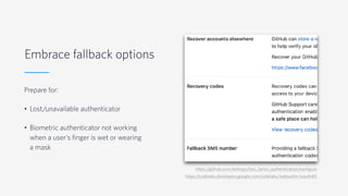 Embrace fallback options
Prepare for:
• Lost/unavailable authenticator
• Biometric authenticator not working
when a user's finger is wet or wearing
a mask
https:/
/github.com/settings/two_factor_authentication/configure
https:/
/codelabs.developers.google.com/codelabs/webauthn-reauth#5
 