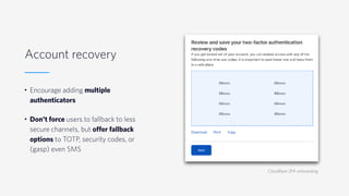 Account recovery
• Encourage adding multiple
authenticators
• Don't force users to fallback to less
secure channels, but offer fallback
options to TOTP, security codes, or
(gasp) even SMS
Cloudflare 2FA onboarding
 