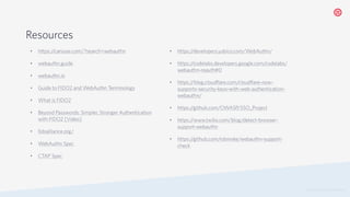 © 2019 TWILIO INC. ALL RIGHTS RESERVED.
Resources
• https:/
/caniuse.com/?search=webauthn
• webauthn.guide
• webauthn.io
• Guide to FIDO2 and WebAuthn Terminology
• What is FIDO2
• Beyond Passwords: Simpler, Stronger Authentication
with FIDO2 [Video]
• fidoalliance.org/
• WebAuthn Spec
• CTAP Spec
• https:/
/developers.yubico.com/WebAuthn/
• https:/
/codelabs.developers.google.com/codelabs/
webauthn-reauth#0
• https:/
/blog.cloudflare.com/cloudflare-now-
supports-security-keys-with-web-authentication-
webauthn/
• https:/
/github.com/OWASP/SSO_Project
• https:/
/www.twilio.com/blog/detect-browser-
support-webauthn
• https:/
/github.com/robinske/webauthn-support-
check
 