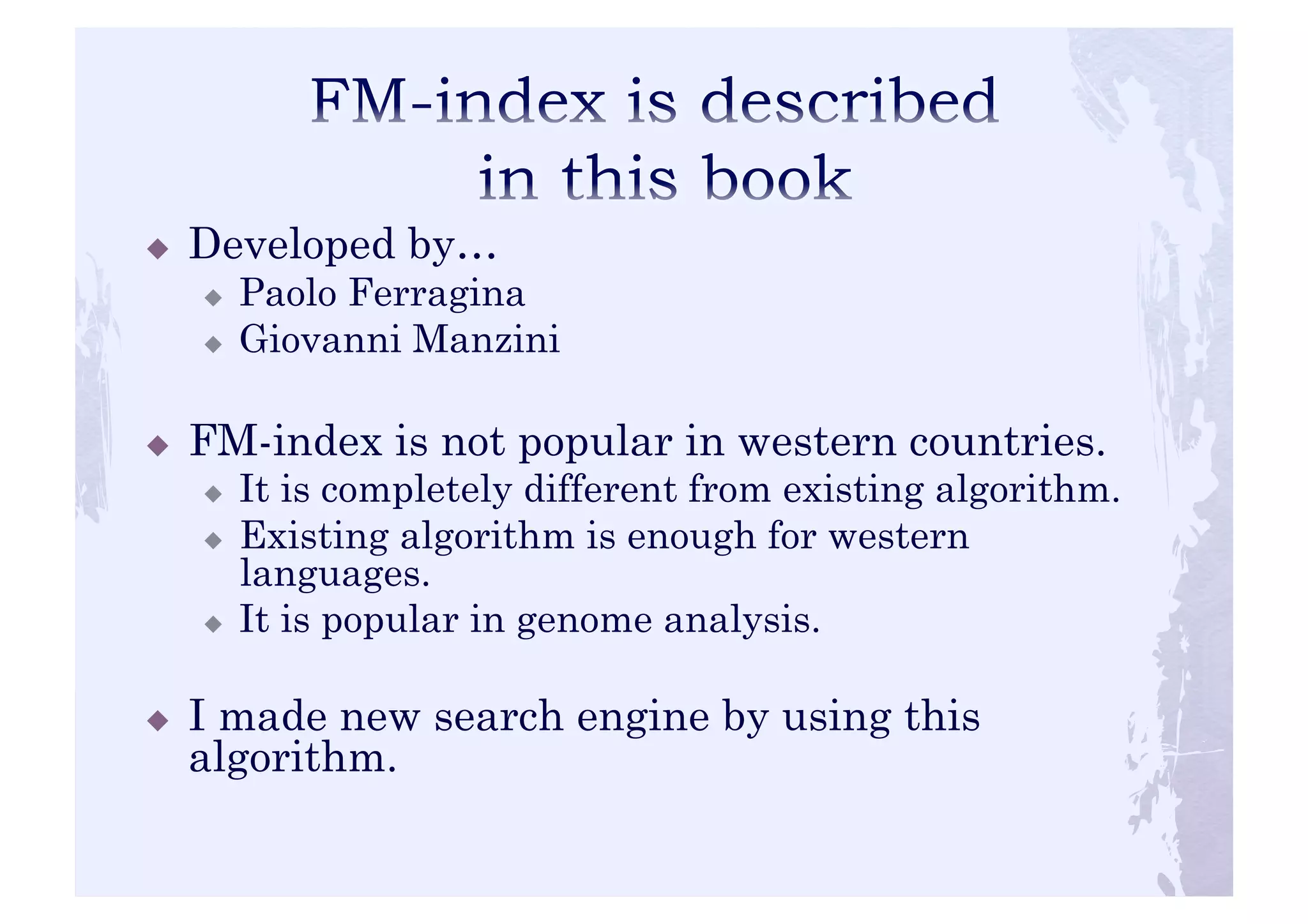 ! Developed by… 
! Paolo Ferragina 
! Giovanni Manzini 
! FM-index is not popular in western countries. 
! It is completely different from existing algorithm. 
! Existing algorithm is enough for western 
languages. 
! It is popular in genome analysis. 
! I made new search engine by using this 
algorithm. 
 