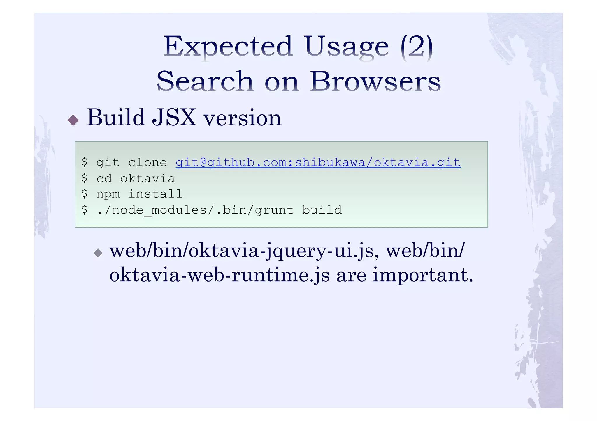 ! Build JSX version 
$ git clone git@github.com:shibukawa/oktavia.git 
$ cd oktavia 
$ npm install 
$ ./node_modules/.bin/grunt build 
! web/bin/oktavia-jquery-ui.js, web/bin/ 
oktavia-web-runtime.js are important. 
 