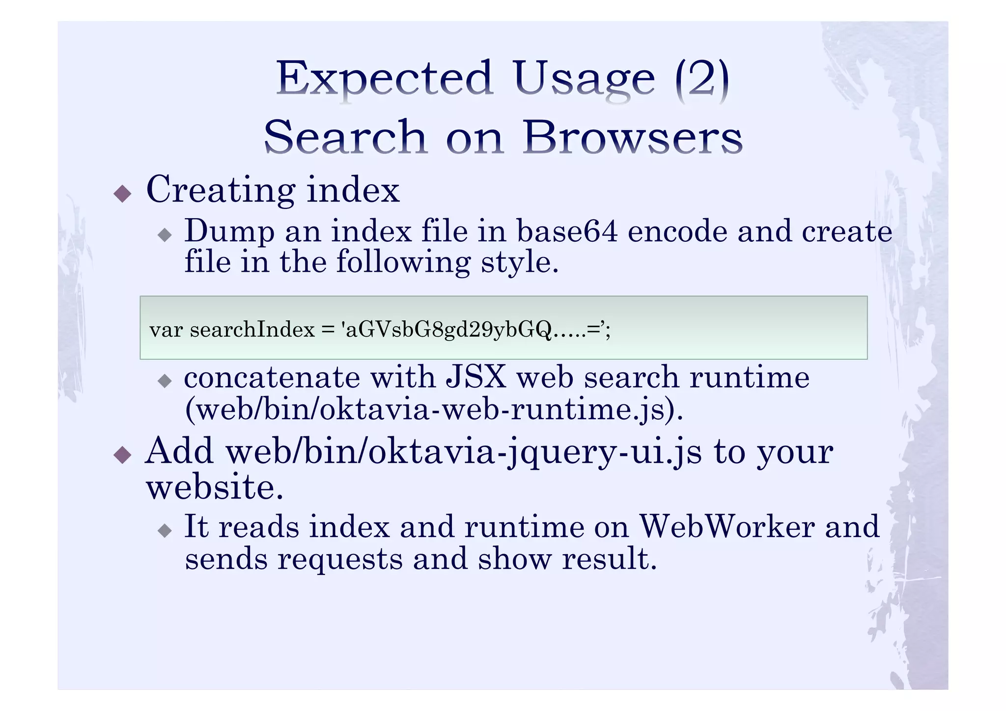 ! Creating index 
! Dump an index file in base64 encode and create 
file in the following style. 
var searchIndex = 'aGVsbG8gd29ybGQ…..=’; 
! concatenate with JSX web search runtime 
(web/bin/oktavia-web-runtime.js). 
! Add web/bin/oktavia-jquery-ui.js to your 
website. 
! It reads index and runtime on WebWorker and 
sends requests and show result. 
 