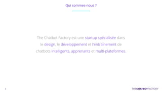 Qui sommes-nous ?
The Chatbot Factory est une startup spécialisée dans
le design, le développement et l'entraînement de
chatbots intelligents, apprenants et multi-plateformes.
 