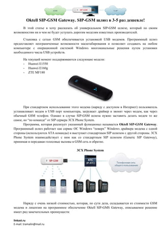 Oktell SIP-GSM Gateway. SIP-GSM шлюз в 3-5 раз дешевле!
      В этой статье я хочу рассказать об универсальном SIP-GSM шлюзе, который по своим
возможностям ни в чем не будет уступать дорогим моделям известных производителей.

      Стыковка с сетью GSM обеспечивается установкой USB модемов. Программный шлюз
предоставляет неограниченные возможности масштабирования и позволяет создавать на любом
компьютере с операционной системой Windows многоканальные решения путем установки
необходимого числа USB устройств.

       На текущий момент поддерживаются следующие модели:
       - Huawei E1550
       - Huawei E160g
       - ZTE MF180




       При стандартном использовании этого модема (наряду с доступом в Интернет) пользователь
устанавливает модем в USB порт компьютера, загружает драйвер и звонит через модем, как через
обычный GSM телефон. Однако в случае SIP-GSM шлюза нужно заставить делать модем то же
самое, но “по команде” от SIP сервера 3CX Phone System.
       Программа, которая реализует указанный функционал называется Oktell SIP-GSM Gateway.
Программный шлюз работает как сервис ОС Windows “поверх” Windows драйвера модема с одной
стороны (используются ATA команды) и выступает стандартным SIP шлюзом с другой стороны. 3CX
Phone System взаимодействует с ним как со стандартным SIP шлюзом (Generic SIP Gateway),
принимая и передавая голосовые вызовы в GSM сеть и обратно.

                                        3CX Phone System




      Наряду с очень низкой стоимостью, которая, по сути дела, складывается из стоимости GSM
модема и лицензии на программное обеспечение Oktell SIP-GMS Gateway, описываемое решение
имеет ряд замечательных преимуществ:

linkast.ru
E-mail: tramalin@mail.ru
 
