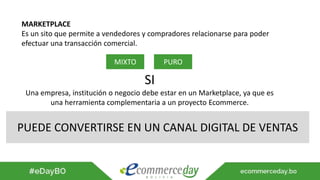 MARKETPLACE
Es un sito que permite a vendedores y compradores relacionarse para poder
efectuar una transacción comercial.
MIXTO PURO
SI
Una empresa, institución o negocio debe estar en un Marketplace, ya que es
una herramienta complementaria a un proyecto Ecommerce.
PUEDE CONVERTIRSE EN UN CANAL DIGITAL DE VENTAS
 