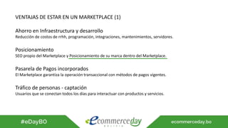 VENTAJAS DE ESTAR EN UN MARKETPLACE (1)
Ahorro en Infraestructura y desarrollo
Reducción de costos de rrhh, programación, integraciones, mantenimientos, servidores.
Posicionamiento
SEO propio del Marketplace y Posicionamiento de su marca dentro del Marketplace.
Pasarela de Pagos incorporados
El Marketplace garantiza la operación transaccional con métodos de pagos vigentes.
Tráfico de personas - captación
Usuarios que se conectan todos los días para interactuar con productos y servicios.
 