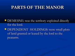 PARTS OF THE MANORPARTS OF THE MANOR
 DEMESNE: was the territory exploited directlyDEMESNE: was the territory exploited directly
for the lord.for the lord.
 DEPENDENT HOLDINGS: were small plotsDEPENDENT HOLDINGS: were small plots
of land granted or leased by the lord to theof land granted or leased by the lord to the
peasants.peasants.
 