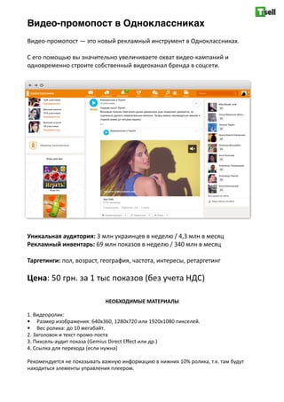 Видео-промопост в Одноклассниках
Видео-­‐промопост	
  —	
  это	
  новый	
  рекламный	
  инструмент	
  в	
  Одноклассниках.	
  
С	
  его	
  помощью	
  вы	
  значительно	
  увеличиваете	
  охват	
  видео-­‐кампаний	
  и	
  
одновременно	
  строите	
  собственный	
  видеоканал	
  бренда	
  в	
  соцсети.	
  
Уникальная	
  аудитория:	
  3	
  млн	
  украинцев	
  в	
  неделю	
  /	
  4,3	
  млн	
  в	
  месяц	
  
Рекламный	
  инвентарь:	
  69	
  млн	
  показов	
  в	
  неделю	
  /	
  340	
  млн	
  в	
  месяц	
  
Таргетинги:	
  пол,	
  возраст,	
  география,	
  частота,	
  интересы,	
  ретаргетинг	
  
Цена:	
  50	
  грн.	
  за	
  1	
  тыс	
  показов	
  (без	
  учета	
  НДС)	
  
НЕОБХОДИМЫЕ	
  МАТЕРИАЛЫ	
  
1.	
  Видеоролик:	
  
• Размер	
  изображения:	
  640х360,	
  1280x720	
  или	
  1920x1080	
  пикселей.	
  
• Вес	
  ролика:	
  до	
  10	
  мегабайт.	
  
2.	
  Заголовок	
  и	
  текст	
  промо-­‐поста	
  
3.	
  Пиксель-­‐аудит	
  показа	
  (Gemius	
  Direct	
  Eﬀect	
  или	
  др.)	
  
4.	
  Ссылка	
  для	
  перехода	
  (если	
  нужна)	
  
Рекомендуется	
  не	
  показывать	
  важную	
  информацию	
  в	
  нижних	
  10%	
  ролика,	
  т.к.	
  там	
  будут	
  
находиться	
  элементы	
  управления	
  плеером.
 