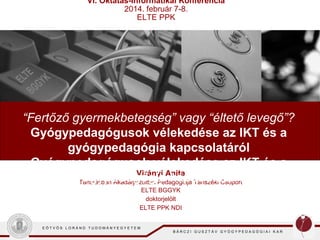 VI. Oktatás-Informatikai Konferencia
2014. február 7-8.
ELTE PPK

“Fertőző gyermekbetegség” vagy “éltető levegő”?
Gyógypedagógusok vélekedése az IKT és a
gyógypedagógia kapcsolatáról
Gyógypedagógusok vélekedése az IKT és a
Virányi Anita
gyógypedagógia kapcsolatáról
Tanulásban Akadályozottak Pedagógiája Tanszéki Csoport
ELTE BGGYK
doktorjelölt
ELTE PPK NDI
EÖTVÖS LORÁND TUDOMÁNYEGYETEM

BÁRCZI GUSZTÁV GYÓGYPEDAGÓGIAI KAR

 