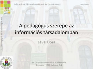 Lévai Dóra




  A pedagógus szerepe az
információs társadalomban
           Lévai Dóra



      IV. Oktatás-Informatikai Konferencia
          Budapest, 2012. február 3-4.
 