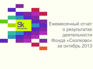 Ежемесячный отчет 
о результатах 
деятельности 
Фонда «Сколково» 
за октябрь 2013 
 