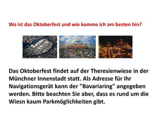 Wo ist das Oktoberfest und wie komme ich am besten hin?




Das Oktoberfest findet auf der Theresienwiese in der
Münchner Innenstadt statt. Als Adresse für Ihr
Navigationsgerät kann der "Bavariaring" angegeben
werden. Bitte beachten Sie aber, dass es rund um die
Wiesn kaum Parkmöglichkeiten gibt.
 