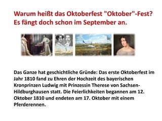 Warum heißt das Oktoberfest "Oktober"-Fest?
Es fängt doch schon im September an.




Das Ganze hat geschichtliche Gründe: Das erste Oktoberfest im
Jahr 1810 fand zu Ehren der Hochzeit des bayerischen
Kronprinzen Ludwig mit Prinzessin Therese von Sachsen-
Hildburghausen statt. Die Feierlichkeiten begannen am 12.
Oktober 1810 und endeten am 17. Oktober mit einem
Pferderennen.
 