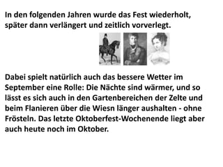 In den folgenden Jahren wurde das Fest wiederholt,
später dann verlängert und zeitlich vorverlegt.




Dabei spielt natürlich auch das bessere Wetter im
September eine Rolle: Die Nächte sind wärmer, und so
lässt es sich auch in den Gartenbereichen der Zelte und
beim Flanieren über die Wiesn länger aushalten - ohne
Frösteln. Das letzte Oktoberfest-Wochenende liegt aber
auch heute noch im Oktober.
 