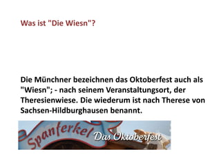 Was ist "Die Wiesn"?




Die Münchner bezeichnen das Oktoberfest auch als
"Wiesn"; - nach seinem Veranstaltungsort, der
Theresienwiese. Die wiederum ist nach Therese von
Sachsen-Hildburghausen benannt.
 