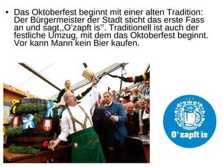 • Das Oktoberfest beginnt mit einer alten Tradition:
Der Bürgermeister der Stadt sticht das erste Fass
an und sagt,,O’zapft is’’. Traditionell ist auch der
festliche Umzug, mit dem das Oktoberfest beginnt.
Vor kann Mann kein Bier kaufen.
 
