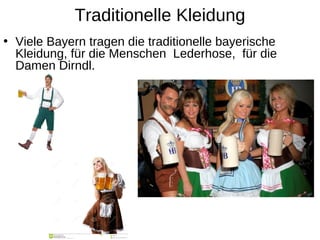 Traditionelle Kleidung
• Viele Bayern tragen die traditionelle bayerische
Kleidung, für die Menschen Lederhose, für die
Damen Dirndl.
 