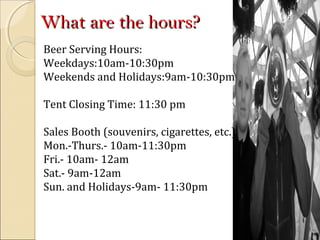 What are the hours?What are the hours?
Beer Serving Hours:
Weekdays:10am-10:30pm
Weekends and Holidays:9am-10:30pm
Tent Closing Time: 11:30 pm
Sales Booth (souvenirs, cigarettes, etc.)
Mon.-Thurs.- 10am-11:30pm
Fri.- 10am- 12am
Sat.- 9am-12am
Sun. and Holidays-9am- 11:30pm
 