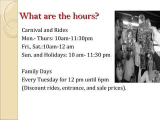 What are the hours?What are the hours?
Carnival and Rides
Mon.- Thurs: 10am-11:30pm
Fri., Sat.:10am-12 am
Sun. and Holidays: 10 am- 11:30 pm
Family Days
Every Tuesday for 12 pm until 6pm
(Discount rides, entrance, and sale prices).
 