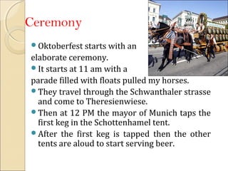 Ceremony
Oktoberfest starts with an
elaborate ceremony.
It starts at 11 am with a
parade filled with floats pulled my horses.
They travel through the Schwanthaler strasse
and come to Theresienwiese.
Then at 12 PM the mayor of Munich taps the
first keg in the Schottenhamel tent.
After the first keg is tapped then the other
tents are aloud to start serving beer.
 