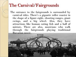The Carnival/FairgroundsThe Carnival/Fairgrounds
The entrance to the fairgrounds is surrounded by
carnival rides. There’s a gigantic roller coaster in
the shape of a figure eight, shooting ranges, giant
swings, and a big wheel. Also, they have
attractions like human eating fish and a hall of
mirrors. There are also, musicians who walk
through the fairgrounds playing traditional
Bavarian music.
 