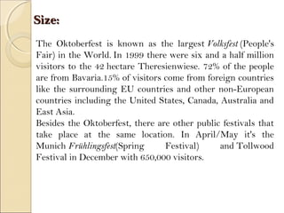 Size:Size:
The Oktoberfest is known as the largest Volksfest (People's
Fair) in the World. In 1999 there were six and a half million
visitors to the 42 hectare Theresienwiese. 72% of the people
are from Bavaria.15% of visitors come from foreign countries
like the surrounding EU countries and other non-European
countries including the United States, Canada, Australia and
East Asia.
Besides the Oktoberfest, there are other public festivals that
take place at the same location. In April/May it's the
Munich Frühlingsfest(Spring Festival) and Tollwood
Festival in December with 650,000 visitors.
 